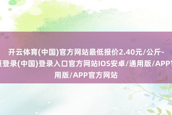 开云体育(中国)官方网站最低报价2.40元/公斤-开云网页登录(中国)登录入口官方网站IOS安卓/通用版/APP官方网站