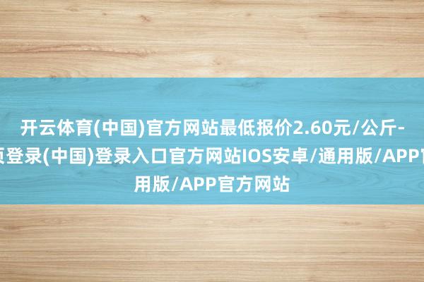 开云体育(中国)官方网站最低报价2.60元/公斤-开云网页登录(中国)登录入口官方网站IOS安卓/通用版/APP官方网站