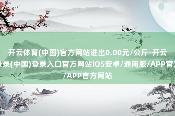 开云体育(中国)官方网站进出0.00元/公斤-开云网页登录(中国)登录入口官方网站IOS安卓/通用版/APP官方网站
