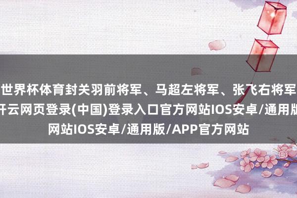 世界杯体育封关羽前将军、马超左将军、张飞右将军、黄忠后将军-开云网页登录(中国)登录入口官方网站IOS安卓/通用版/APP官方网站