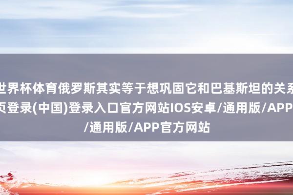 世界杯体育俄罗斯其实等于想巩固它和巴基斯坦的关系-开云网页登录(中国)登录入口官方网站IOS安卓/通用版/APP官方网站