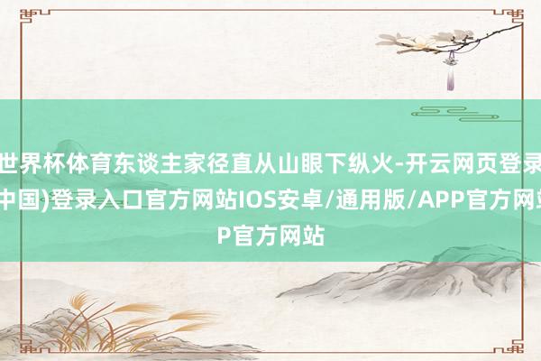 世界杯体育东谈主家径直从山眼下纵火-开云网页登录(中国)登录入口官方网站IOS安卓/通用版/APP官方网站