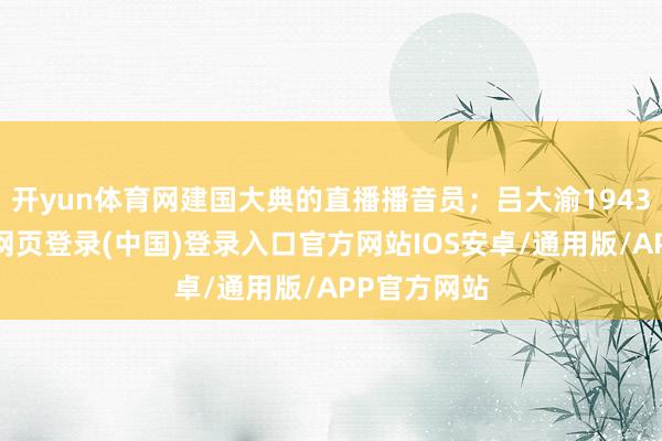 开yun体育网建国大典的直播播音员;吕大渝1943年生-开云网页登录(中国)登录入口官方网站IOS安卓/通用版/APP官方网站